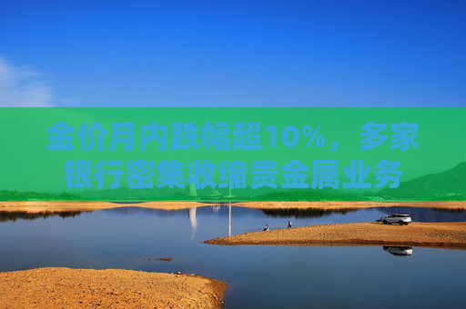 金价月内跌幅超10%，多家银行密集收缩贵金属业务