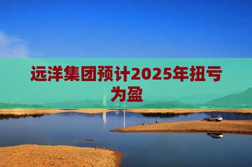 远洋集团预计2025年扭亏为盈