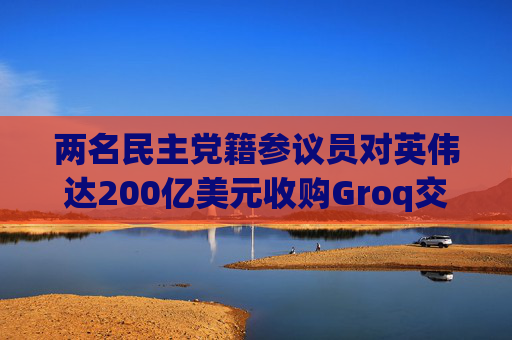 两名民主党籍参议员对英伟达200亿美元收购Groq交易提出质疑  第1张