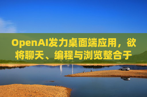 OpenAI发力桌面端应用，欲将聊天、编程与浏览整合于单一界面