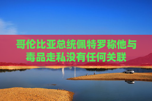 哥伦比亚总统佩特罗称他与毒品走私没有任何关联