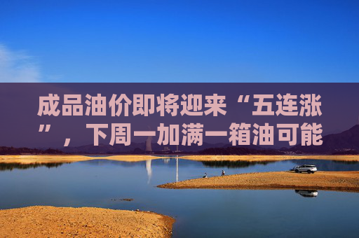 成品油价即将迎来“五连涨”，下周一加满一箱油可能将多花80元，周末记得加满油