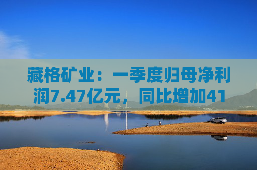藏格矿业：一季度归母净利润7.47亿元，同比增加41.18%