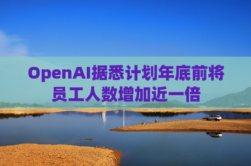 OpenAI据悉计划年底前将员工人数增加近一倍