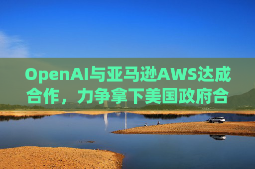 OpenAI与亚马逊AWS达成合作，力争拿下美国政府合同