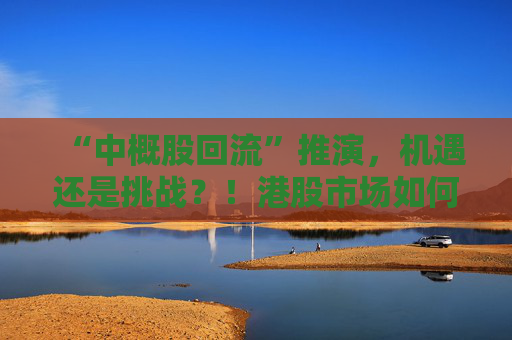 “中概股回流”推演，机遇还是挑战？！港股市场如何“来得了、接得住、发展得好”