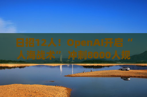日招12人！OpenAI开启“人海战术” 冲刺8000人规模