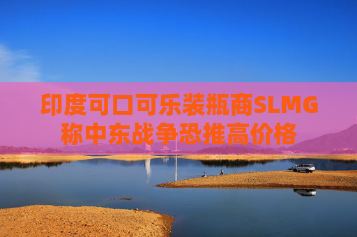 印度可口可乐装瓶商SLMG称中东战争恐推高价格