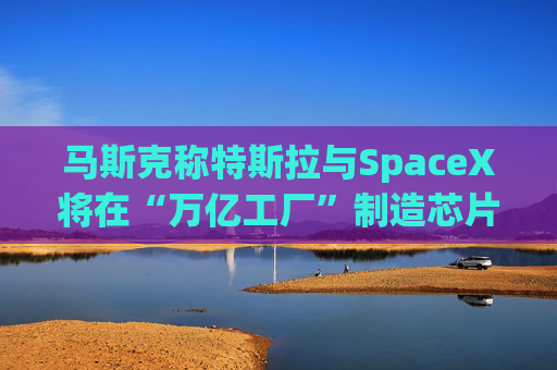 马斯克称特斯拉与SpaceX将在“万亿工厂”制造芯片