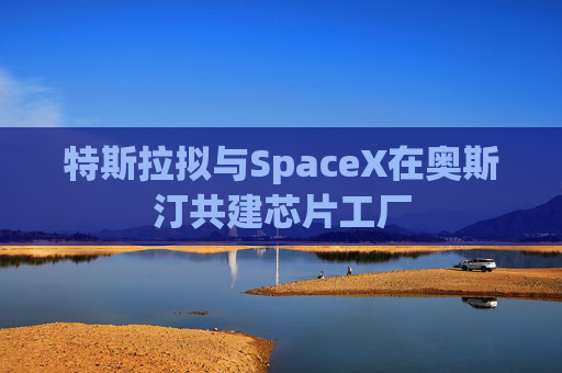 特斯拉拟与SpaceX在奥斯汀共建芯片工厂