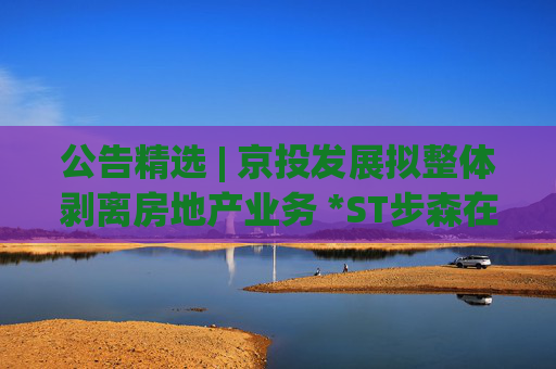 公告精选 | 京投发展拟整体剥离房地产业务 *ST步森在筹划易主