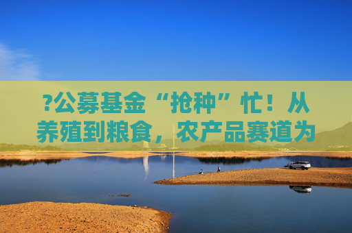?公募基金“抢种”忙！从养殖到粮食，农产品赛道为何突然“热辣滚烫”？