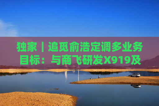 独家｜追觅俞浩定调多业务目标：与商飞研发X919及载人飞行器明年展出，卫星将打通直连环节