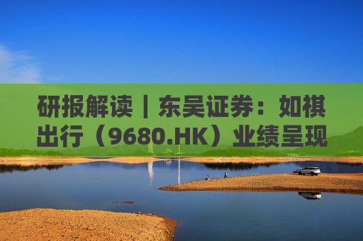 研报解读｜东吴证券：如祺出行（9680.HK）业绩呈现“增长强劲、亏损收窄、结构优化”趋势，首予“买入”评级