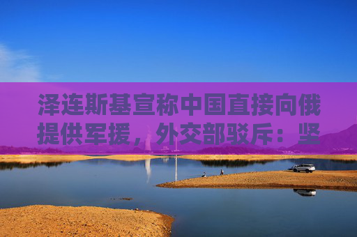 泽连斯基宣称中国直接向俄提供军援，外交部驳斥：坚决反对无端指责和政治操弄