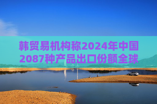 韩贸易机构称2024年中国2087种产品出口份额全球第一