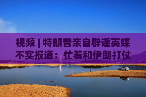 视频 | 特朗普亲自辟谣英媒不实报道：忙着和伊朗打仗 请求推迟一个月访华 我们真没耍啥花招