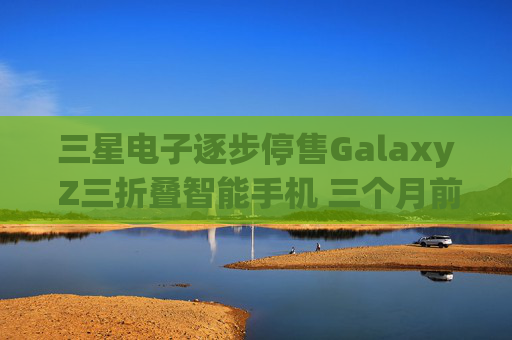 三星电子逐步停售Galaxy Z三折叠智能手机 三个月前刚上市