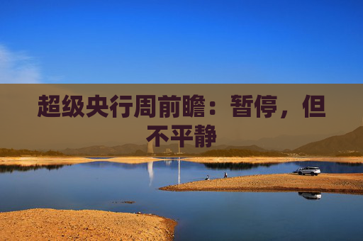 超级央行周前瞻：暂停，但不平静