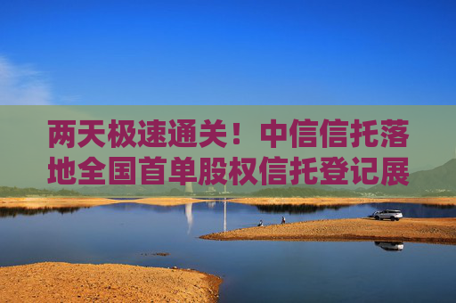 两天极速通关！中信信托落地全国首单股权信托登记展示“北京速度”