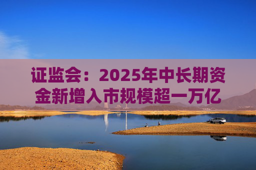 证监会：2025年中长期资金新增入市规模超一万亿