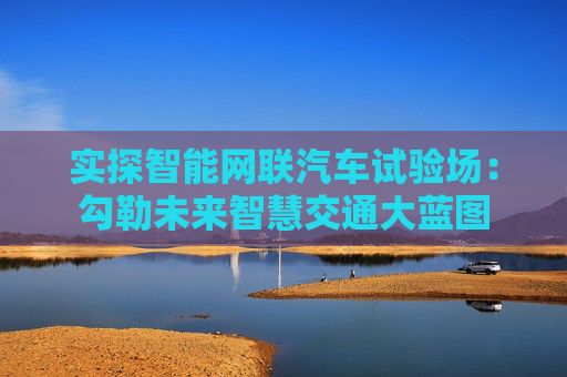 实探智能网联汽车试验场：勾勒未来智慧交通大蓝图  第1张