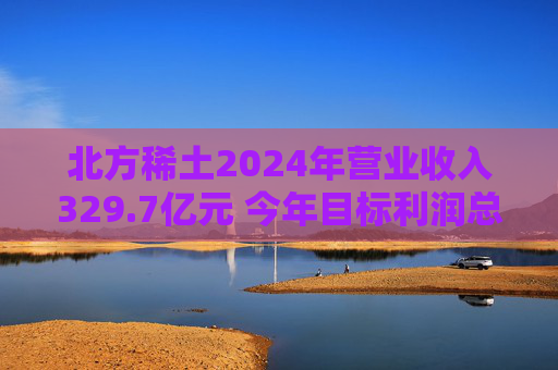 北方稀土2024年营业收入329.7亿元 今年目标利润总额超28亿元
