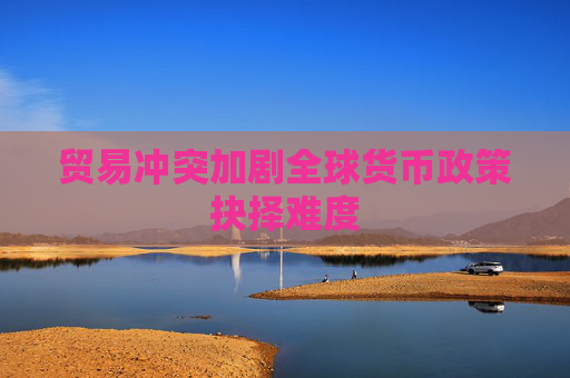 贸易冲突加剧全球货币政策抉择难度  第1张