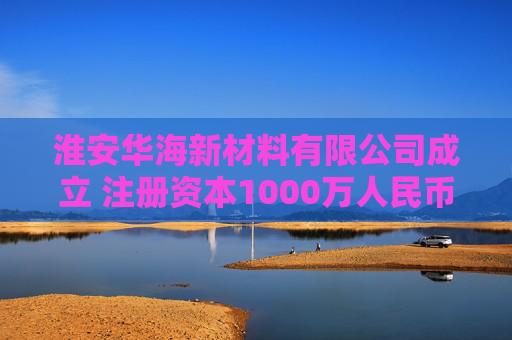 淮安华海新材料有限公司成立 注册资本1000万人民币