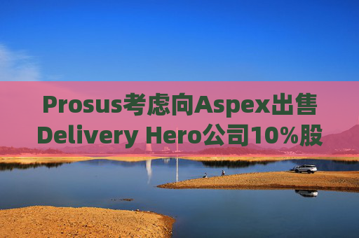 Prosus考虑向Aspex出售Delivery Hero公司10%股份
