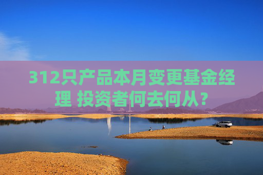 312只产品本月变更基金经理 投资者何去何从？