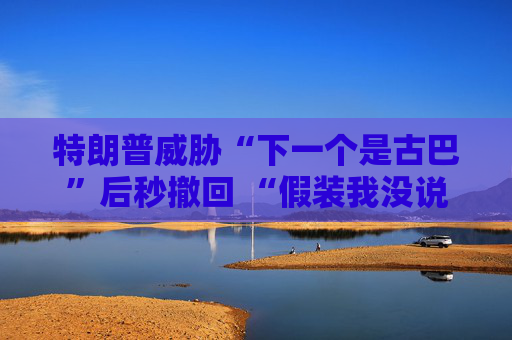 特朗普威胁“下一个是古巴”后秒撤回 “假装我没说过这句话”