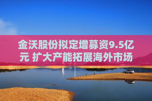 金沃股份拟定增募资9.5亿元 扩大产能拓展海外市场  第1张