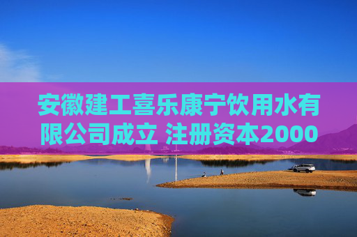 安徽建工喜乐康宁饮用水有限公司成立 注册资本20000万人民币