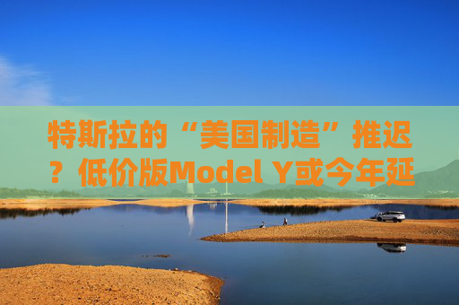 特斯拉的“美国制造”推迟？低价版Model Y或今年延至明年生产