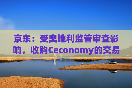 京东：受奥地利监管审查影响，收购Ceconomy的交易恐无法如期完成