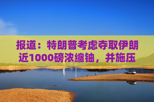 报道：特朗普考虑夺取伊朗近1000磅浓缩铀，并施压其主动交出