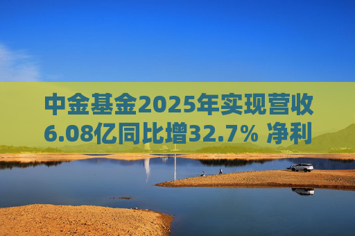 中金基金2025年实现营收6.08亿同比增32.7% 净利润1.34亿同比增22.9%