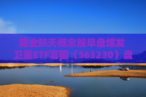商业航天概念股早盘爆发 卫星ETF富国（563230）盘中大涨逾3%