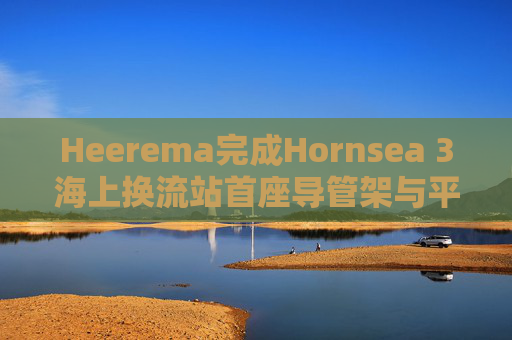 Heerema完成Hornsea 3海上换流站首座导管架与平台安装