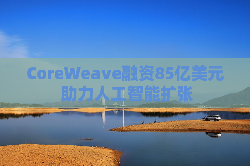 CoreWeave融资85亿美元 助力人工智能扩张