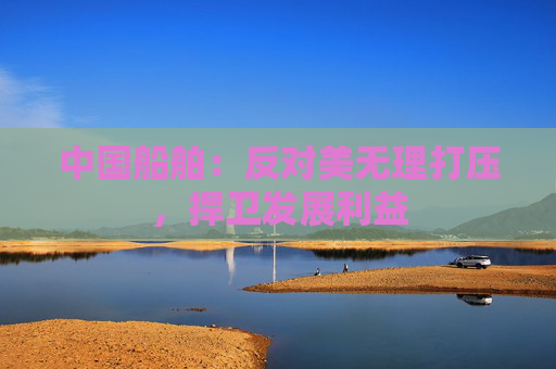 中国船舶：反对美无理打压，捍卫发展利益