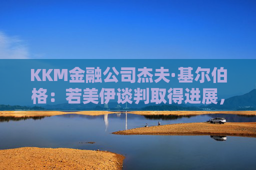 KKM金融公司杰夫·基尔伯格：若美伊谈判取得进展，股市或重返历史高位
