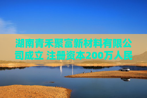 湖南青禾聚富新材料有限公司成立 注册资本200万人民币