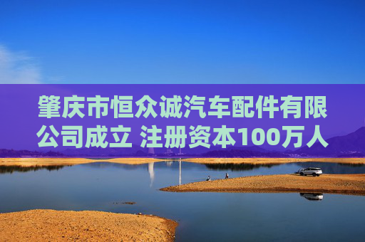 肇庆市恒众诚汽车配件有限公司成立 注册资本100万人民币