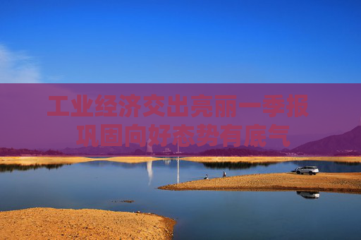 工业经济交出亮丽一季报  巩固向好态势有底气