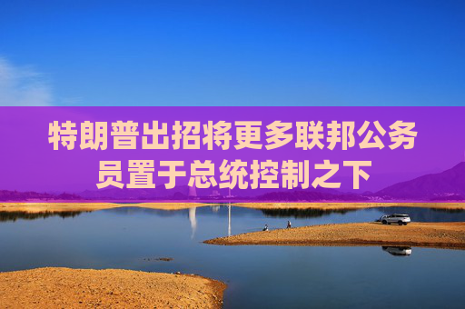 特朗普出招将更多联邦公务员置于总统控制之下  第1张