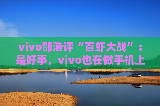 vivo邵浩评“百虾大战”：是好事，vivo也在做手机上的“龙虾”