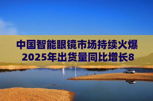 中国智能眼镜市场持续火爆 2025年出货量同比增长87.1%