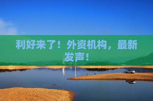 利好来了！外资机构，最新发声！